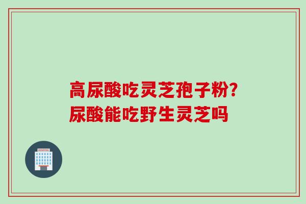 高尿酸吃灵芝孢子粉？尿酸能吃野生灵芝吗
