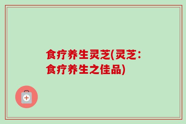 食疗养生灵芝(灵芝：食疗养生之佳品)