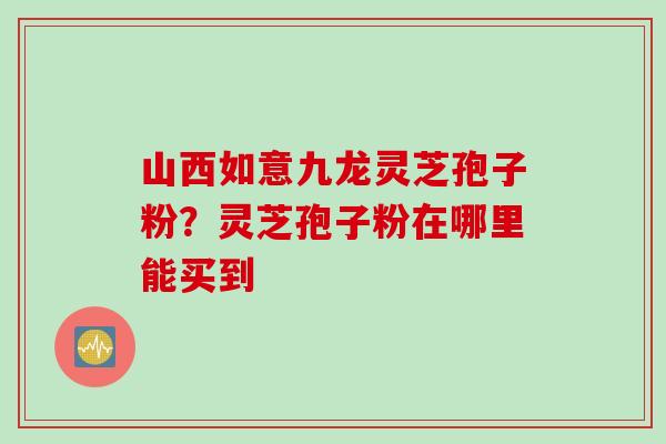 山西如意九龙灵芝孢子粉？灵芝孢子粉在哪里能买到