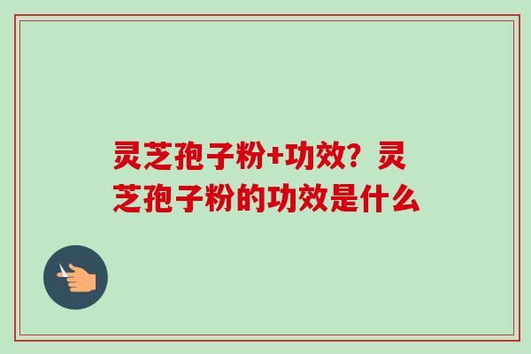 灵芝孢子粉+功效？灵芝孢子粉的功效是什么