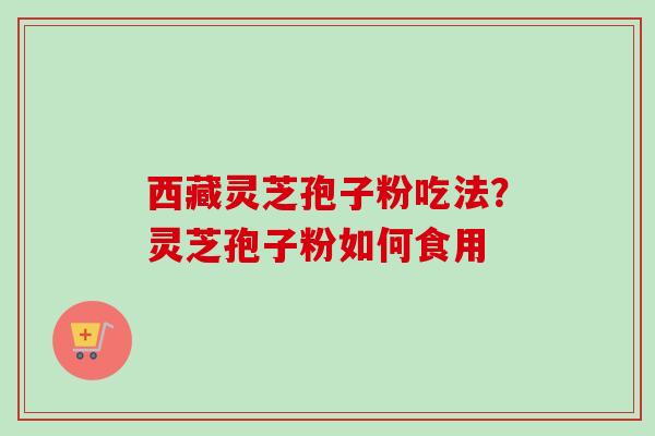 西藏灵芝孢子粉吃法？灵芝孢子粉如何食用