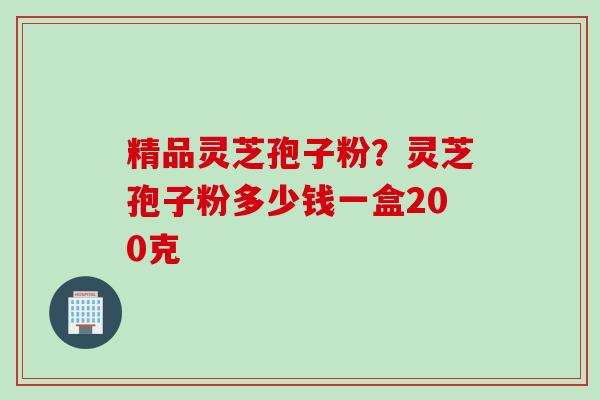 精品灵芝孢子粉？灵芝孢子粉多少钱一盒200克
