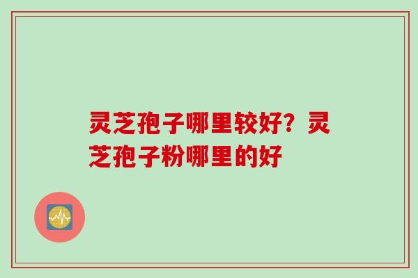 灵芝孢子哪里较好？灵芝孢子粉哪里的好