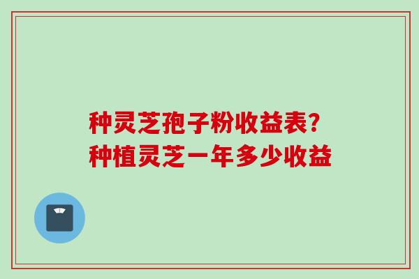 种灵芝孢子粉收益表？种植灵芝一年多少收益
