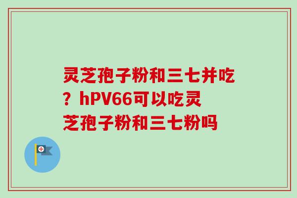 灵芝孢子粉和三七并吃？hPV66可以吃灵芝孢子粉和三七粉吗
