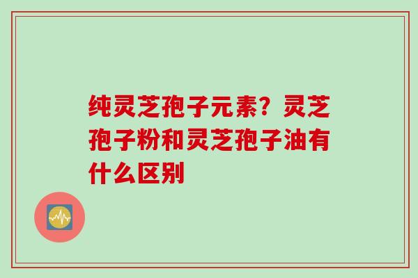 纯灵芝孢子元素？灵芝孢子粉和灵芝孢子油有什么区别