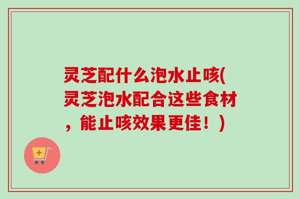 灵芝配什么泡水止咳(灵芝泡水配合这些食材，能止咳效果更佳！)