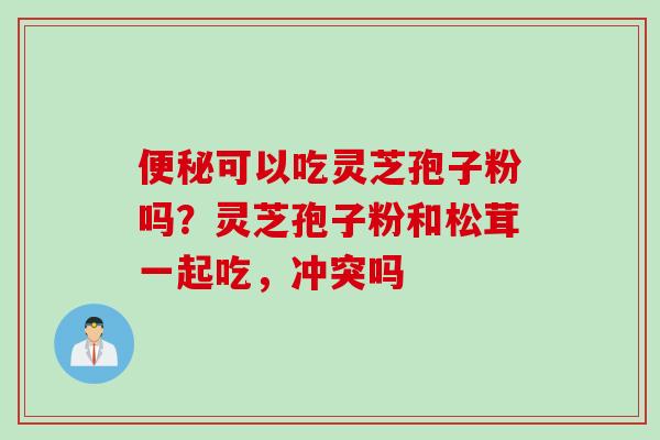 便秘可以吃灵芝孢子粉吗？灵芝孢子粉和松茸一起吃，冲突吗