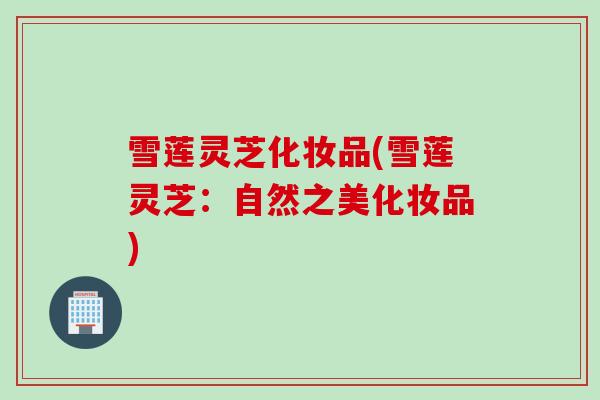 雪莲灵芝化妆品(雪莲灵芝:自然之美化妆品) 雪莲灵芝化妆品(雪莲灵芝:自然之美化妆品)