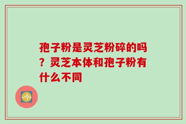 孢子粉是灵芝粉碎的吗？灵芝本体和孢子粉有什么不同