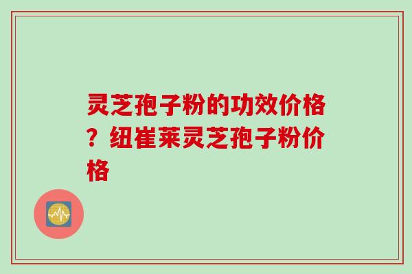 灵芝孢子粉的功效价格？纽崔莱灵芝孢子粉价格