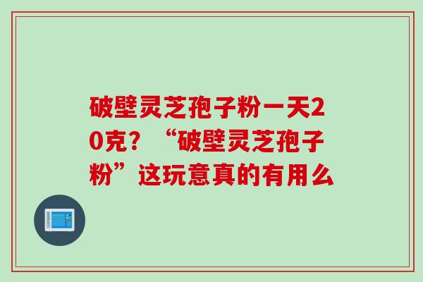 破壁灵芝孢子粉一天20克？“破壁灵芝孢子粉”这玩意真的有用么