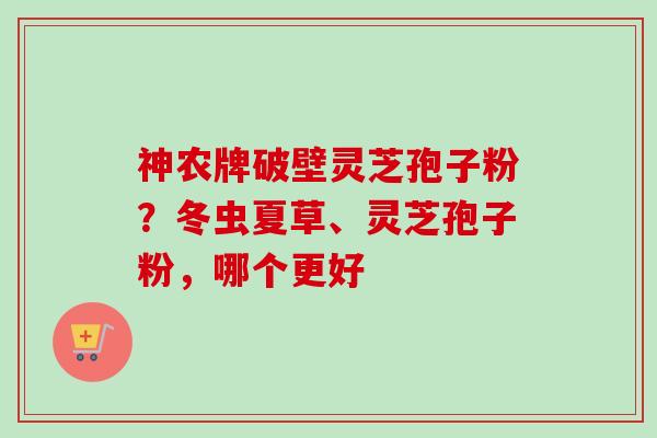 神农牌破壁灵芝孢子粉？冬虫夏草、灵芝孢子粉，哪个更好