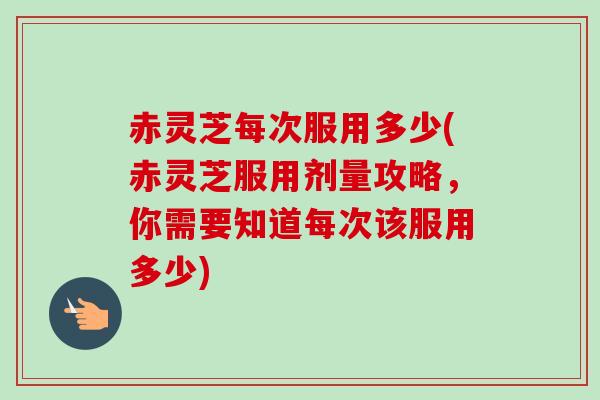 赤灵芝每次服用多少(赤灵芝服用剂量攻略，你需要知道每次该服用多少)