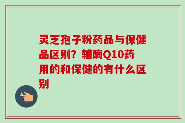 灵芝孢子粉药品与保健品区别?辅酶Q10药用的和保健的有什么区别 灵芝孢子粉药品与保健品区别?辅酶Q10药用的和保健的有什么区别