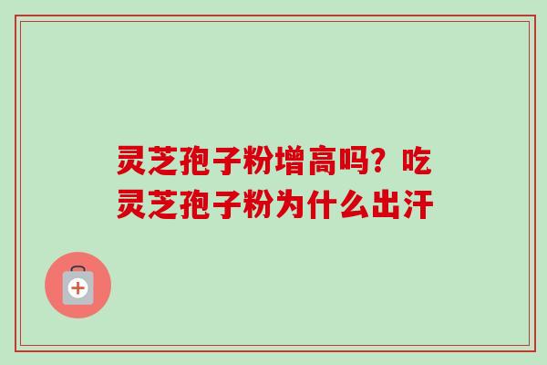 灵芝孢子粉增高吗?吃灵芝孢子粉为什么出汗 灵芝孢子粉增高吗?吃灵芝孢子粉为什么出汗