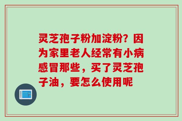 灵芝孢子粉加淀粉?因为家里老人经常有小那些,买了灵芝孢子油,要怎么使用呢 灵芝孢子粉加淀粉?因为家里老人经常有小那些,买了灵芝孢子油,要怎么使用呢