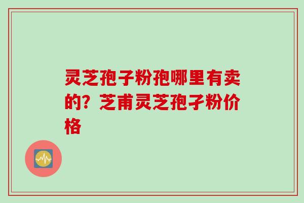 灵芝孢子粉孢哪里有卖的？芝甫灵芝孢孑粉价格