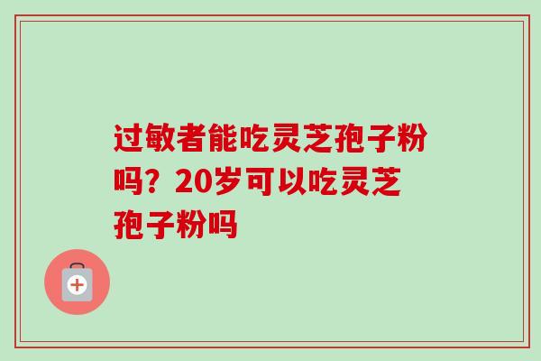 者能吃灵芝孢子粉吗?20岁可以吃灵芝孢子粉吗 者能吃灵芝孢子粉吗?20岁可以吃灵芝孢子粉吗