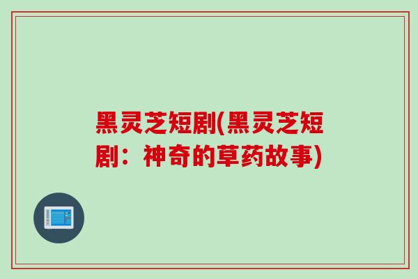 黑灵芝短剧(黑灵芝短剧：神奇的草药故事)