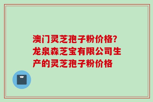 澳门灵芝孢子粉价格？龙泉森芝宝有限公司生产的灵芝孢子粉价格