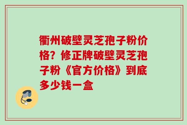 衢州破壁灵芝孢子粉价格？修正牌破壁灵芝孢子粉《官方价格》到底多少钱一盒