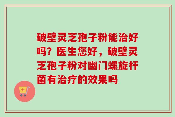 破壁灵芝孢子粉能好吗?医生您好,破壁灵芝孢子粉对幽门螺旋杆菌有的效果吗 破壁灵芝孢子粉能好吗?医生您好,破壁灵芝孢子粉对幽门螺旋杆菌有的效果吗