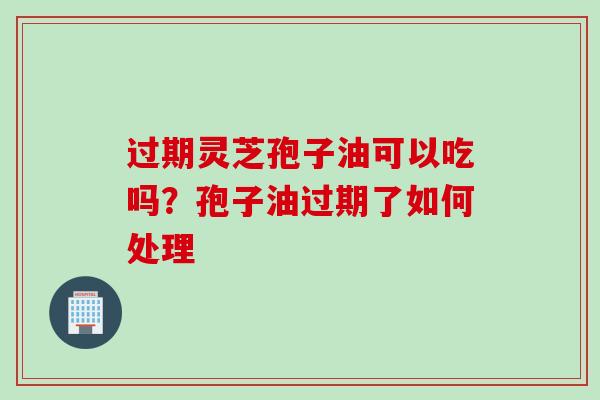 过期灵芝孢子油可以吃吗？孢子油过期了如何处理