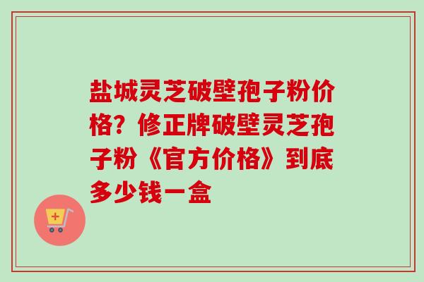 盐城灵芝破壁孢子粉价格？修正牌破壁灵芝孢子粉《官方价格》到底多少钱一盒