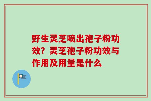 野生灵芝喷出孢子粉功效？灵芝孢子粉功效与作用及用量是什么