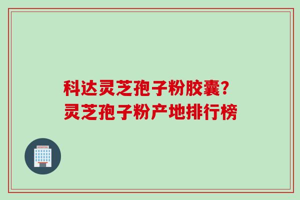 科达灵芝孢子粉胶囊？灵芝孢子粉产地排行榜