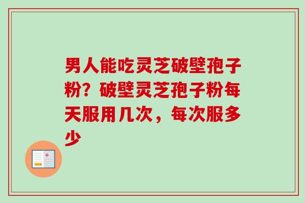 男人能吃灵芝破壁孢子粉？破壁灵芝孢子粉每天服用几次，每次服多少
