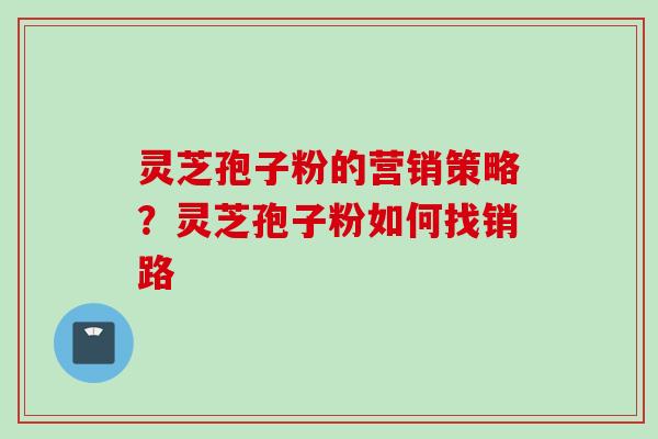 灵芝孢子粉的营销策略?灵芝孢子粉如何找销路 灵芝孢子粉的营销策略?灵芝孢子粉如何找销路