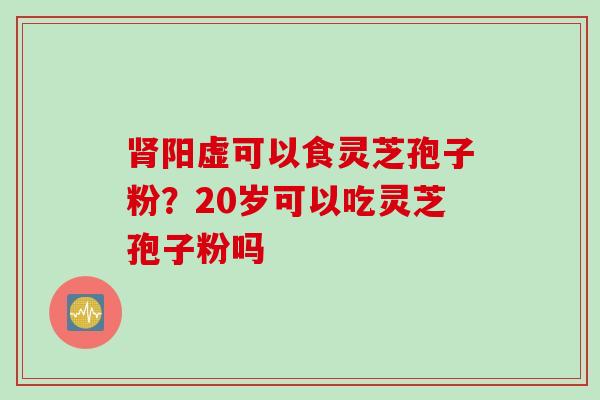 肾阳虚可以食灵芝孢子粉？20岁可以吃灵芝孢子粉吗
