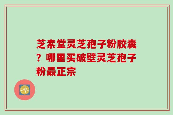 芝素堂灵芝孢子粉胶囊？哪里买破壁灵芝孢子粉最正宗