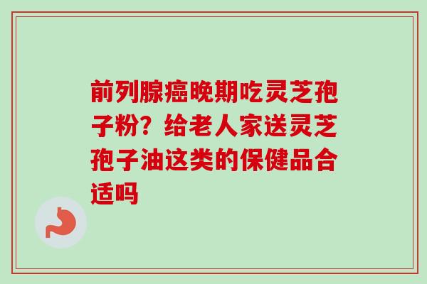 前列腺癌晚期吃灵芝孢子粉？给老人家送灵芝孢子油这类的保健品合适吗