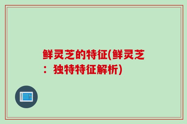 鲜灵芝的特征(鲜灵芝：独特特征解析)