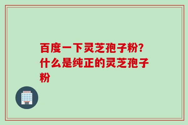 百度一下灵芝孢子粉？什么是纯正的灵芝孢子粉