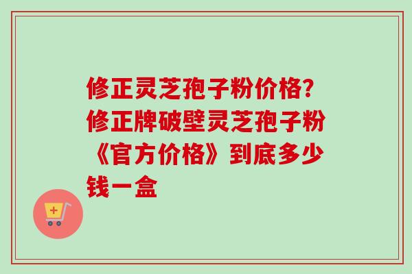 修正灵芝孢子粉价格？修正牌破壁灵芝孢子粉《官方价格》到底多少钱一盒