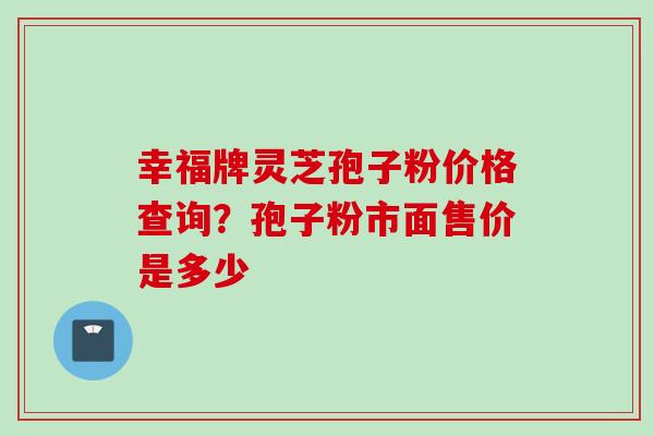 幸福牌灵芝孢子粉价格查询？孢子粉市面售价是多少