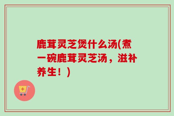 鹿茸灵芝煲什么汤(煮一碗鹿茸灵芝汤,滋补养生!) 鹿茸灵芝煲什么汤(煮一碗鹿茸灵芝汤,滋补养生!)