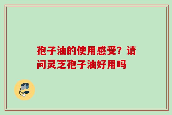 孢子油的使用感受？请问灵芝孢子油好用吗