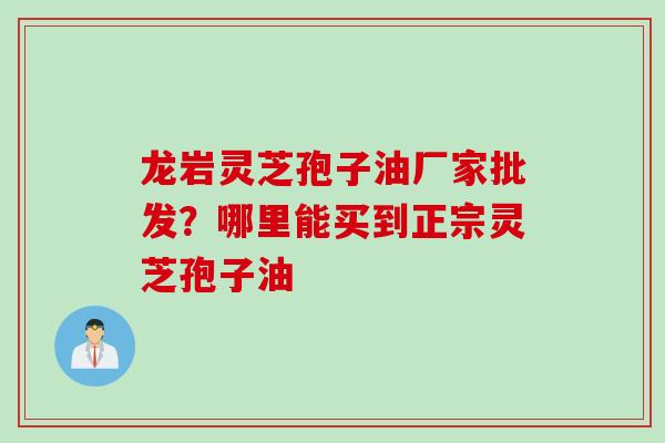 龙岩灵芝孢子油厂家批发？哪里能买到正宗灵芝孢子油