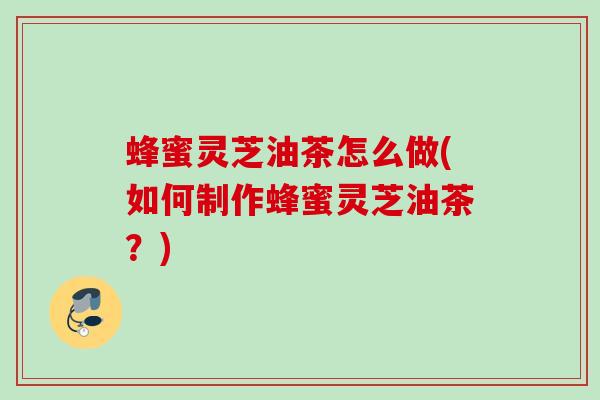 蜂蜜灵芝油茶怎么做(如何制作蜂蜜灵芝油茶?) 蜂蜜灵芝油茶怎么做(如何制作蜂蜜灵芝油茶?)