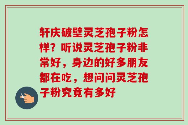 轩庆破壁灵芝孢子粉怎样？听说灵芝孢子粉非常好，身边的好多朋友都在吃，想问问灵芝孢子粉究竟有多好