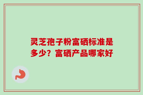 灵芝孢子粉富硒标准是多少？富硒产品哪家好
