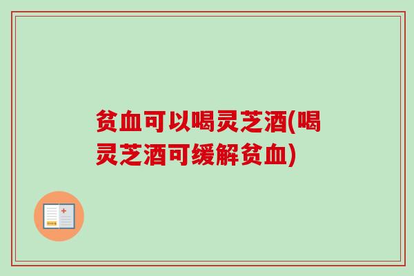 贫血可以喝灵芝酒(喝灵芝酒可缓解贫血)