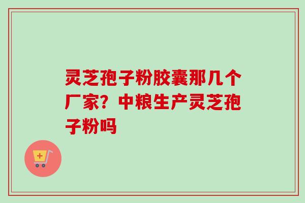 灵芝孢子粉胶囊那几个厂家？中粮生产灵芝孢子粉吗