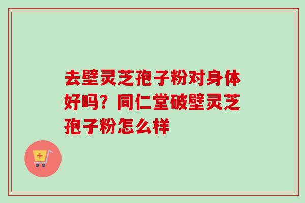 去壁灵芝孢子粉对身体好吗？同仁堂破壁灵芝孢子粉怎么样