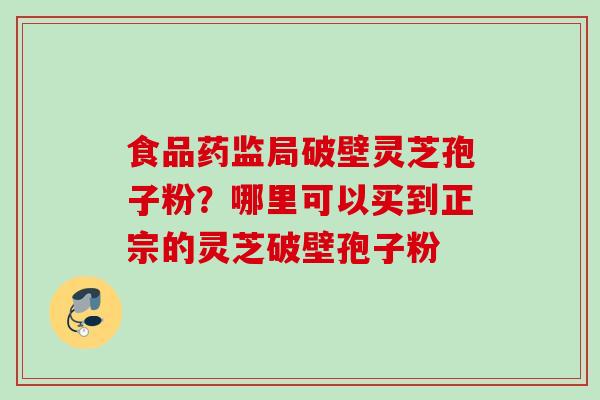 食品药监局破壁灵芝孢子粉？哪里可以买到正宗的灵芝破壁孢子粉